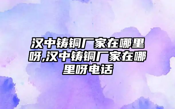 漢中鑄銅廠家在哪里呀,漢中鑄銅廠家在哪里呀電話