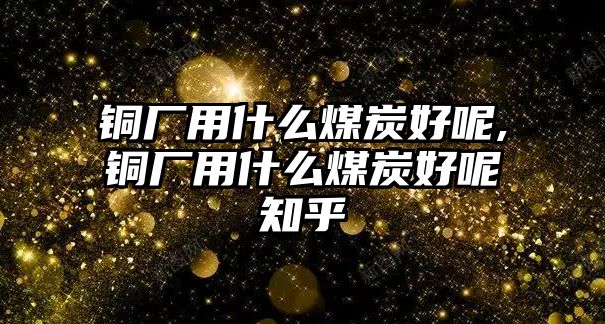 銅廠用什么煤炭好呢,銅廠用什么煤炭好呢知乎