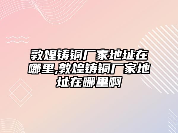 敦煌鑄銅廠家地址在哪里,敦煌鑄銅廠家地址在哪里啊