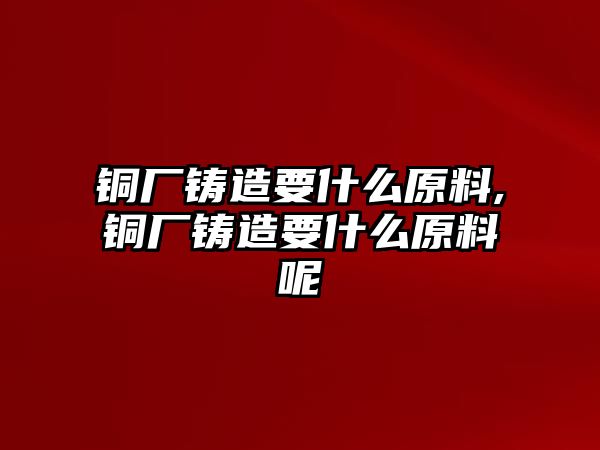 銅廠鑄造要什么原料,銅廠鑄造要什么原料呢