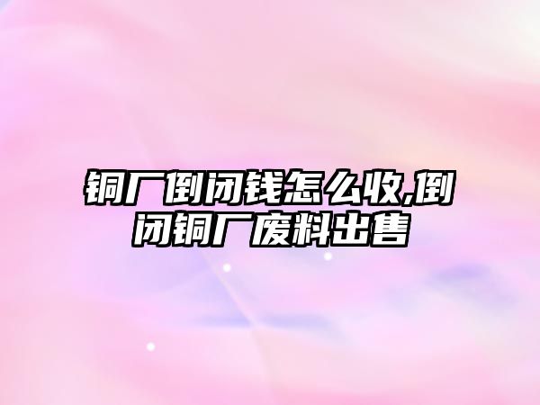 銅廠倒閉錢怎么收,倒閉銅廠廢料出售