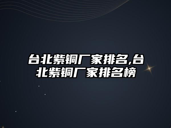 臺北紫銅廠家排名,臺北紫銅廠家排名榜