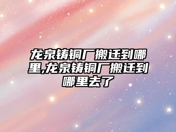 龍泉鑄銅廠搬遷到哪里,龍泉鑄銅廠搬遷到哪里去了