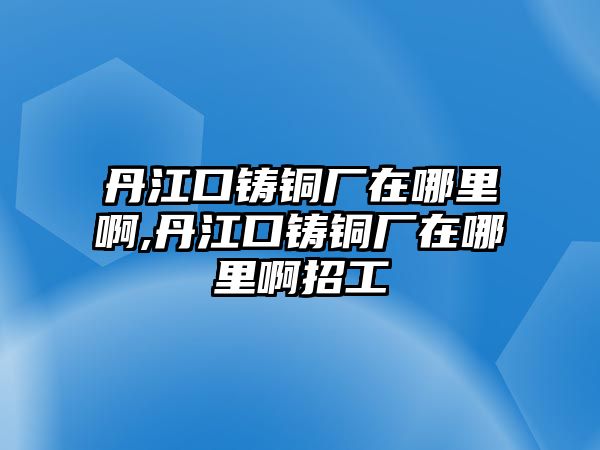 丹江口鑄銅廠在哪里啊,丹江口鑄銅廠在哪里啊招工