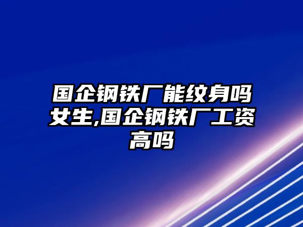 國(guó)企鋼鐵廠能紋身嗎女生,國(guó)企鋼鐵廠工資高嗎