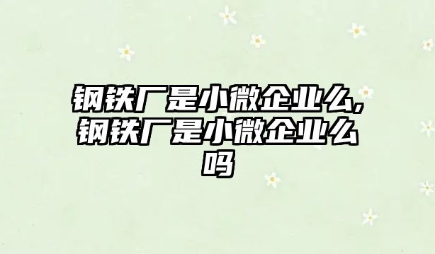 鋼鐵廠是小微企業(yè)么,鋼鐵廠是小微企業(yè)么嗎