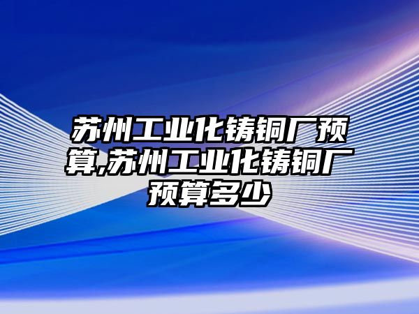 蘇州工業(yè)化鑄銅廠預算,蘇州工業(yè)化鑄銅廠預算多少