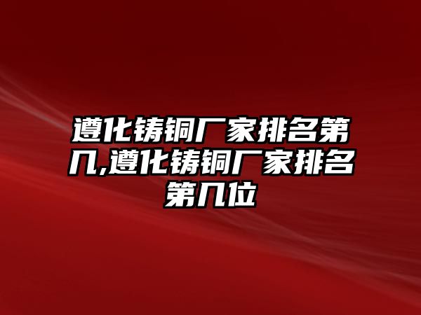 遵化鑄銅廠家排名第幾,遵化鑄銅廠家排名第幾位