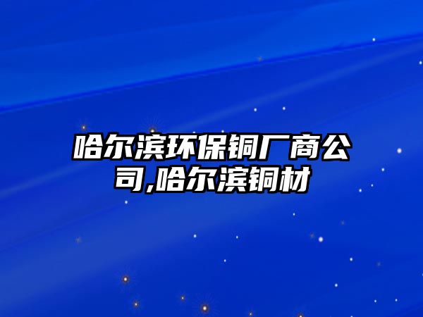 哈爾濱環(huán)保銅廠商公司,哈爾濱銅材