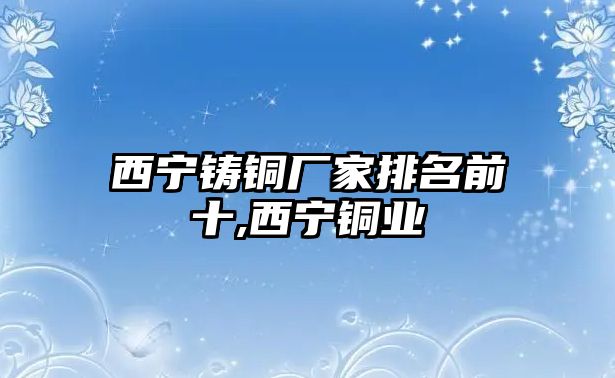 西寧鑄銅廠家排名前十,西寧銅業(yè)