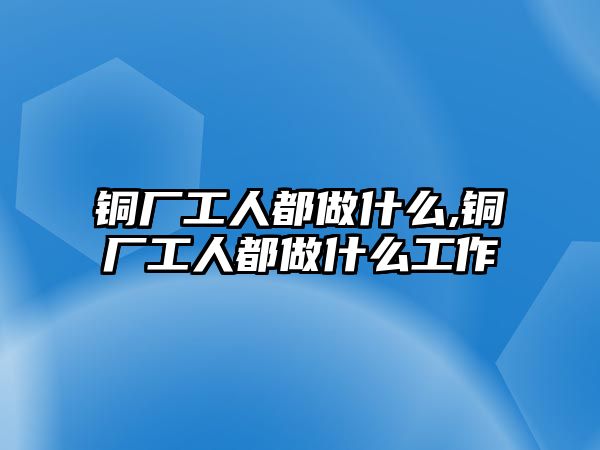 銅廠工人都做什么,銅廠工人都做什么工作