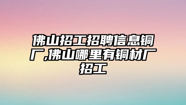 佛山招工招聘信息銅廠,佛山哪里有銅材廠招工