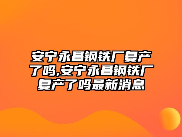 安寧永昌鋼鐵廠復產(chǎn)了嗎,安寧永昌鋼鐵廠復產(chǎn)了嗎最新消息