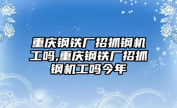 重慶鋼鐵廠招抓鋼機工嗎,重慶鋼鐵廠招抓鋼機工嗎今年