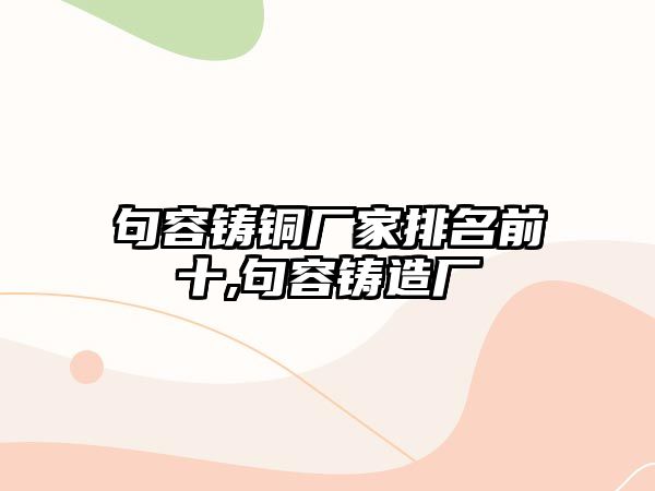 句容鑄銅廠家排名前十,句容鑄造廠