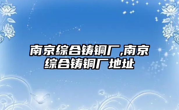 南京綜合鑄銅廠,南京綜合鑄銅廠地址