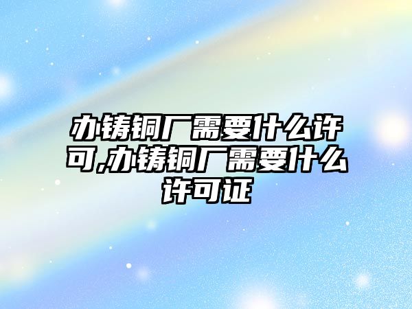 辦鑄銅廠需要什么許可,辦鑄銅廠需要什么許可證