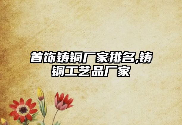 首飾鑄銅廠家排名,鑄銅工藝品廠家