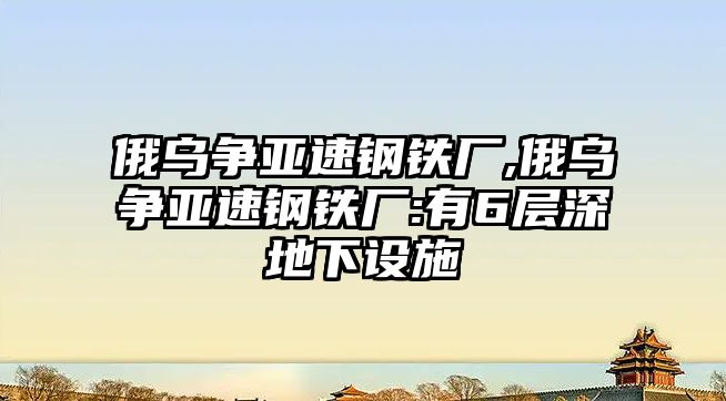 俄烏爭亞速鋼鐵廠,俄烏爭亞速鋼鐵廠:有6層深地下設(shè)施