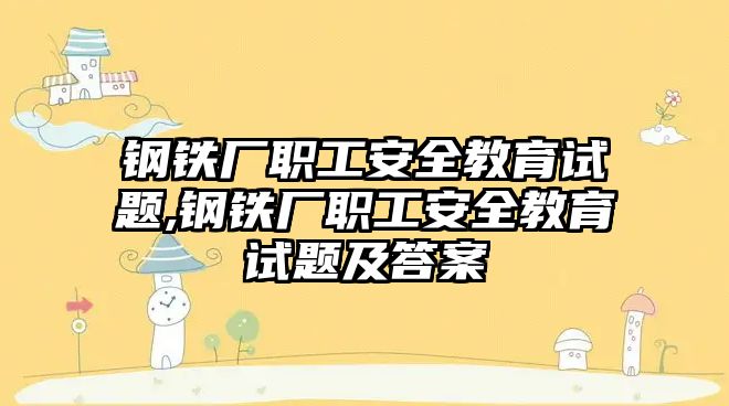 鋼鐵廠職工安全教育試題,鋼鐵廠職工安全教育試題及答案