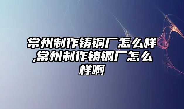 常州制作鑄銅廠怎么樣,常州制作鑄銅廠怎么樣啊