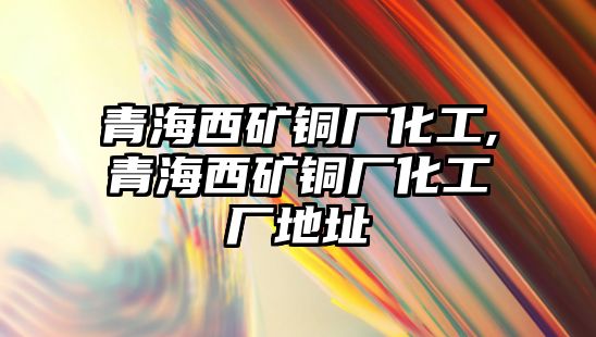 青海西礦銅廠化工,青海西礦銅廠化工廠地址