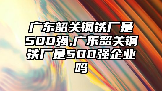 廣東韶關(guān)鋼鐵廠是500強(qiáng),廣東韶關(guān)鋼鐵廠是500強(qiáng)企業(yè)嗎