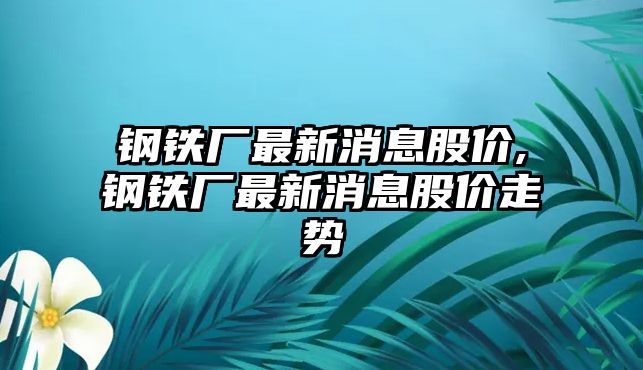 鋼鐵廠最新消息股價,鋼鐵廠最新消息股價走勢