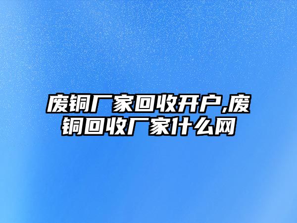 廢銅廠家回收開戶,廢銅回收廠家什么網(wǎng)