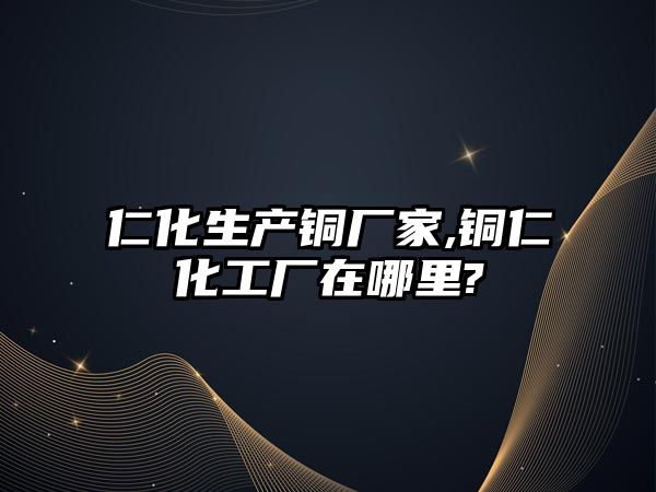 仁化生產(chǎn)銅廠家,銅仁化工廠在哪里?