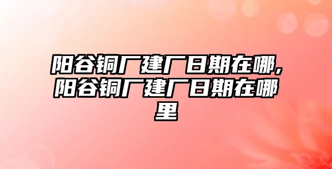 陽谷銅廠建廠日期在哪,陽谷銅廠建廠日期在哪里