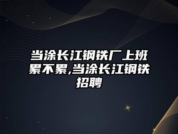 當(dāng)涂長江鋼鐵廠上班累不累,當(dāng)涂長江鋼鐵招聘