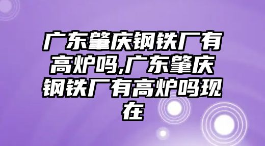 廣東肇慶鋼鐵廠有高爐嗎,廣東肇慶鋼鐵廠有高爐嗎現(xiàn)在