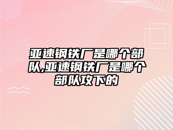 亞速鋼鐵廠是哪個(gè)部隊(duì),亞速鋼鐵廠是哪個(gè)部隊(duì)攻下的