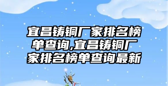 宜昌鑄銅廠家排名榜單查詢,宜昌鑄銅廠家排名榜單查詢最新