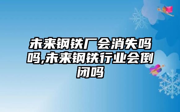 未來鋼鐵廠會(huì)消失嗎嗎,未來鋼鐵行業(yè)會(huì)倒閉嗎