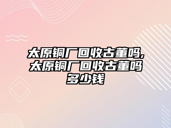 太原銅廠回收古董嗎,太原銅廠回收古董嗎多少錢(qián)