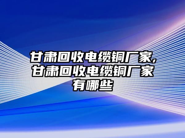 甘肅回收電纜銅廠家,甘肅回收電纜銅廠家有哪些