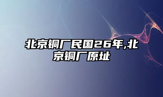 北京銅廠民國26年,北京銅廠原址