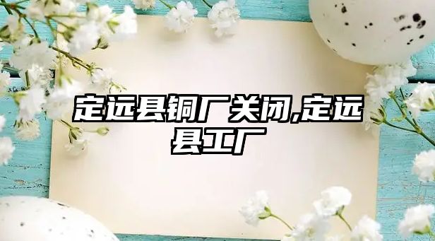 定遠(yuǎn)縣銅廠關(guān)閉,定遠(yuǎn)縣工廠