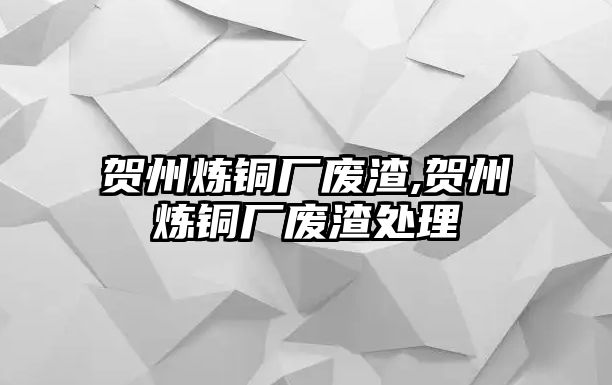 賀州煉銅廠廢渣,賀州煉銅廠廢渣處理