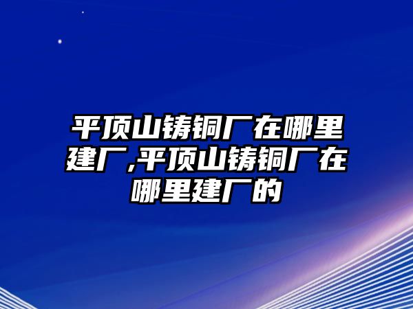 平頂山鑄銅廠在哪里建廠,平頂山鑄銅廠在哪里建廠的