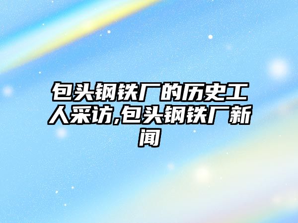 包頭鋼鐵廠的歷史工人采訪,包頭鋼鐵廠新聞