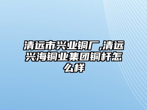 清遠(yuǎn)市興業(yè)銅廠,清遠(yuǎn)興海銅業(yè)集團銅桿怎么樣