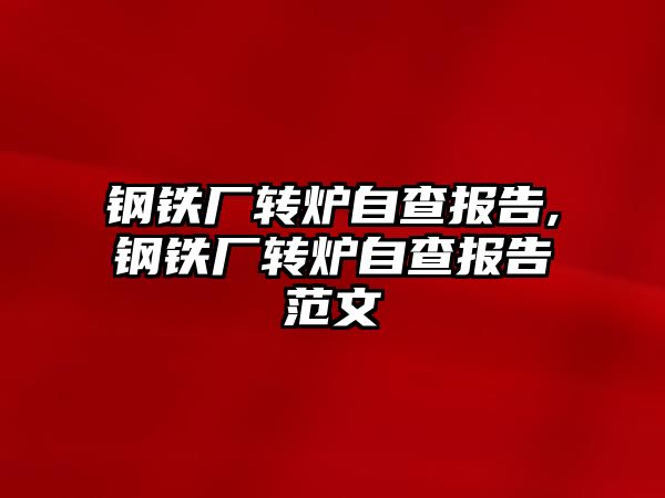 鋼鐵廠轉(zhuǎn)爐自查報告,鋼鐵廠轉(zhuǎn)爐自查報告范文