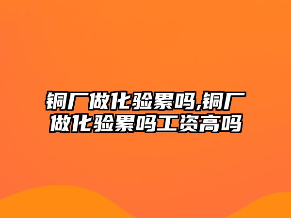 銅廠做化驗累嗎,銅廠做化驗累嗎工資高嗎