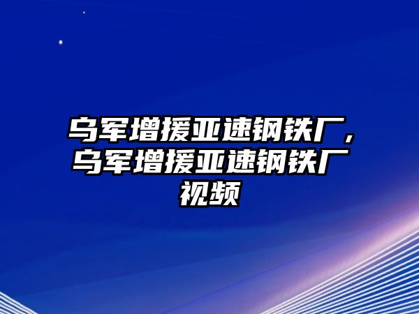 烏軍增援亞速鋼鐵廠,烏軍增援亞速鋼鐵廠視頻