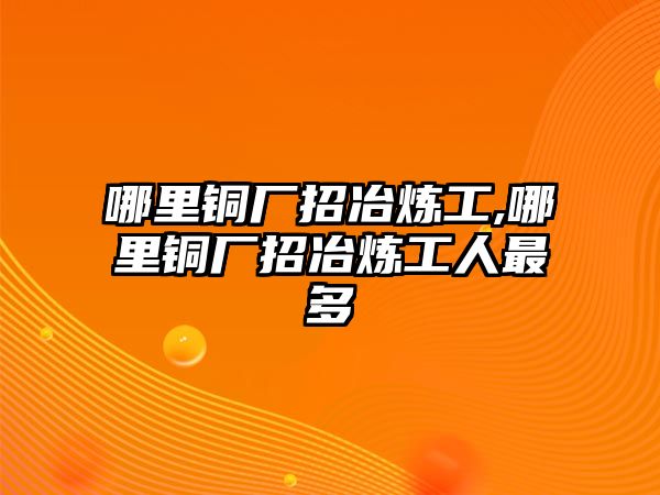 哪里銅廠招冶煉工,哪里銅廠招冶煉工人最多