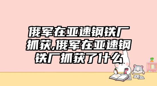 俄軍在亞速鋼鐵廠抓獲,俄軍在亞速鋼鐵廠抓獲了什么