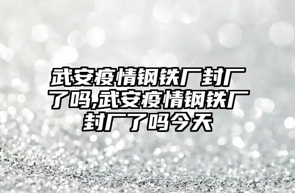 武安疫情鋼鐵廠封廠了嗎,武安疫情鋼鐵廠封廠了嗎今天